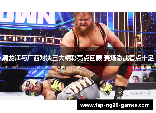 黑龙江与广西对决三大精彩亮点回顾 赛场激战看点十足