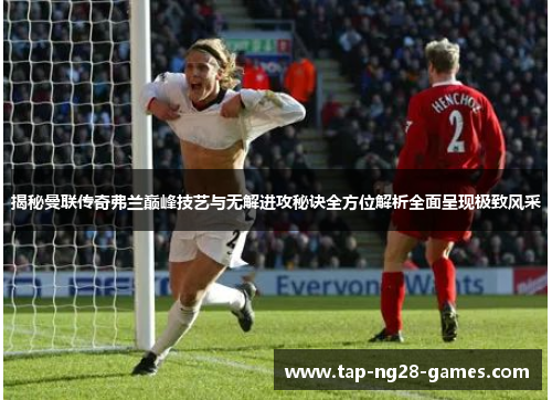 揭秘曼联传奇弗兰巅峰技艺与无解进攻秘诀全方位解析全面呈现极致风采