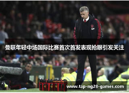曼联年轻中场国际比赛首次首发表现抢眼引发关注