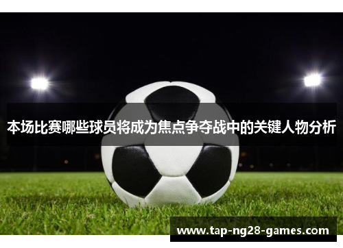 本场比赛哪些球员将成为焦点争夺战中的关键人物分析