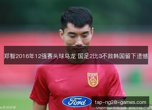 郑智2016年12强赛头球乌龙 国足2比3不敌韩国留下遗憾 郑智2016年12强赛头球乌龙 国足2比3不敌韩国留下遗憾